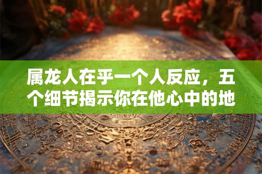 属龙人在乎一个人反应,五个细节揭示你在他心中的地位 属龙人在乎一个人反应,五个细节揭示你在他心中的地位