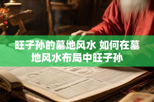 旺子孙的墓地风水 如何在墓地风水布局中旺子孙 旺子孙的墓地风水 如何在墓地风水布局中旺子孙