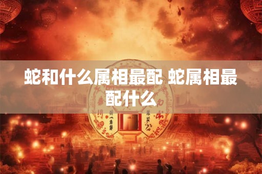 蛇和什么属相最配 蛇属相最配什么 蛇和什么属相最配 蛇属相最配什么