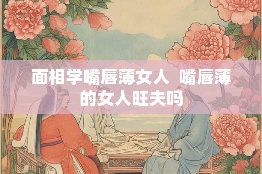 面相学嘴唇薄女人 嘴唇薄的女人旺夫吗 面相学嘴唇薄女人 嘴唇薄的女人旺夫吗