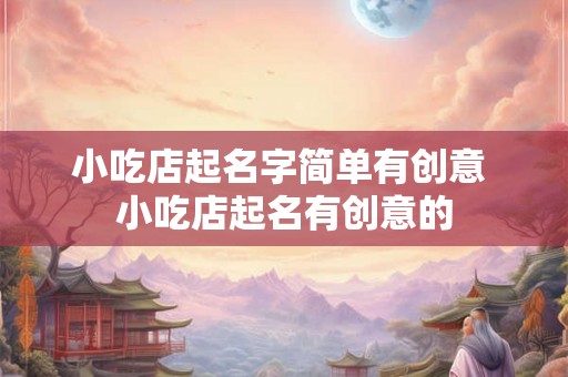 小吃店起名字简单有创意 小吃店起名有创意的