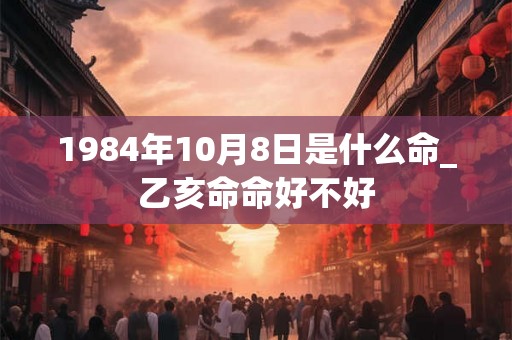 1984年10月8日是什么命_乙亥命命好不好