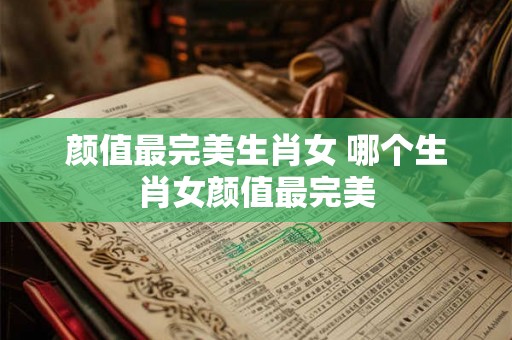 颜值最完美生肖女 哪个生肖女颜值最完美