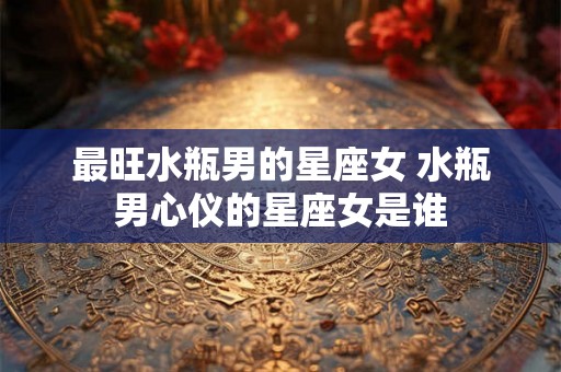 最旺水瓶男的星座女 水瓶男心仪的星座女是谁