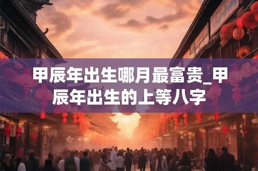 甲辰年出生哪月最富贵_甲辰年出生的上等八字