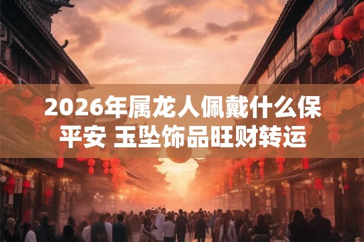 2026年属龙人佩戴什么保平安 玉坠饰品旺财转运