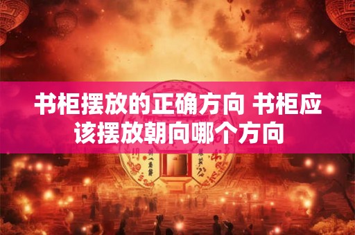 书柜摆放的正确方向 书柜应该摆放朝向哪个方向 书柜摆放的正确方向 书柜应该摆放朝向哪个方向