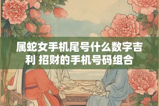 属蛇女手机尾号什么数字吉利 招财的手机号码组合