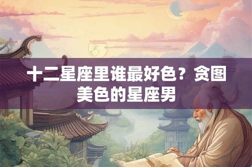 十二星座里谁最好色？贪图美色的星座男