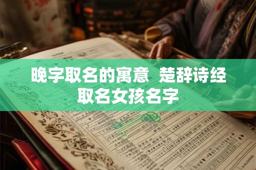 晚字取名的寓意 楚辞诗经取名女孩名字 晚字取名的寓意 楚辞诗经取名女孩名字