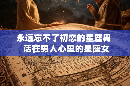 永远忘不了初恋的星座男  活在男人心里的星座女