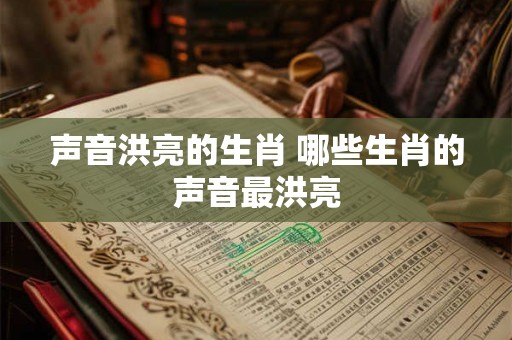 声音洪亮的生肖 哪些生肖的声音最洪亮