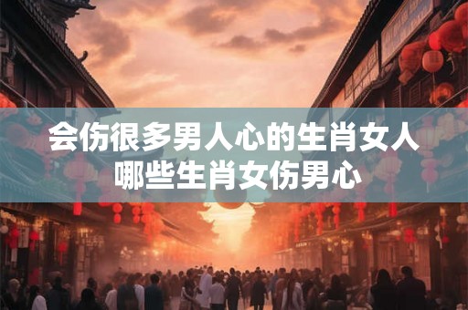 会伤很多男人心的生肖女人 哪些生肖女伤男心 会伤很多男人心的生肖女人 哪些生肖女伤男心