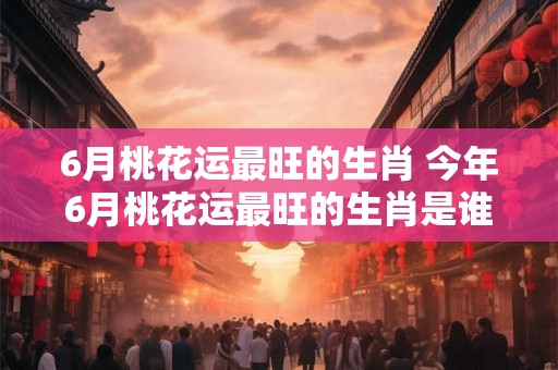 6月桃花运最旺的生肖 今年6月桃花运最旺的生肖是谁