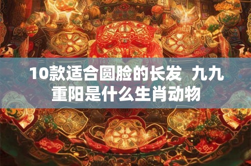 10款适合圆脸的长发  九九重阳是什么生肖动物