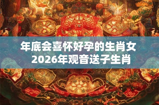 年底会喜怀好孕的生肖女  2026年观音送子生肖