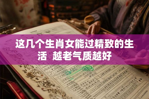 这几个生肖女能过精致的生活  越老气质越好