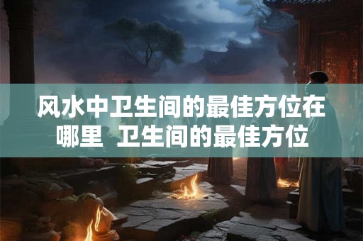 风水中卫生间的最佳方位在哪里 卫生间的最佳方位 风水中卫生间的最佳方位在哪里 卫生间的最佳方位
