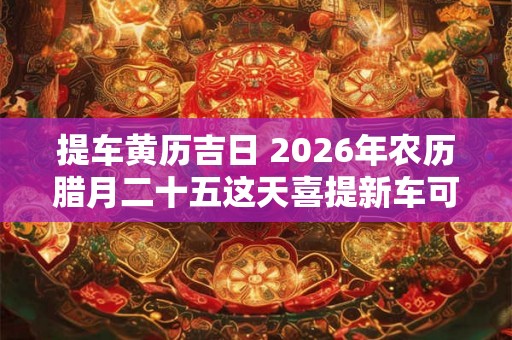 提车黄历吉日 2026年农历腊月二十五这天喜提新车可以么