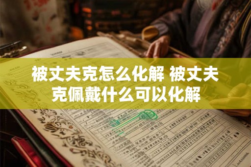 被丈夫克怎么化解 被丈夫克佩戴什么可以化解 被丈夫克怎么化解 被丈夫克佩戴什么可以化解