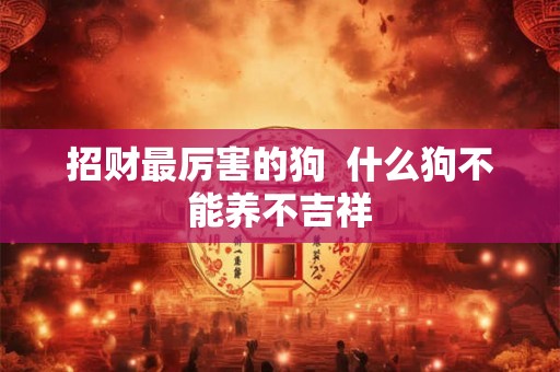 招财最厉害的狗 什么狗不能养不吉祥 招财最厉害的狗 什么狗不能养不吉祥