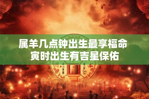 属羊几点钟出生最享福命 寅时出生有吉星保佑