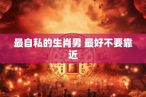 最自私的生肖男 最好不要靠近