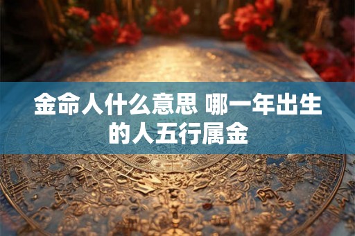 金命人什么意思 哪一年出生的人五行属金 金命人什么意思 哪一年出生的人五行属金