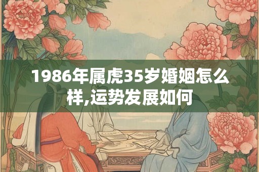 1986年属虎35岁婚姻怎么样,运势发展如何 1986年属虎35岁婚姻怎么样,运势发展如何