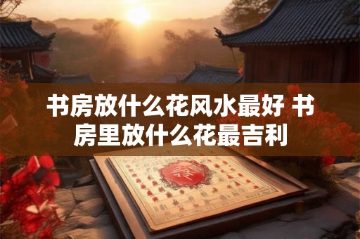 书房放什么花风水最好 书房里放什么花最吉利