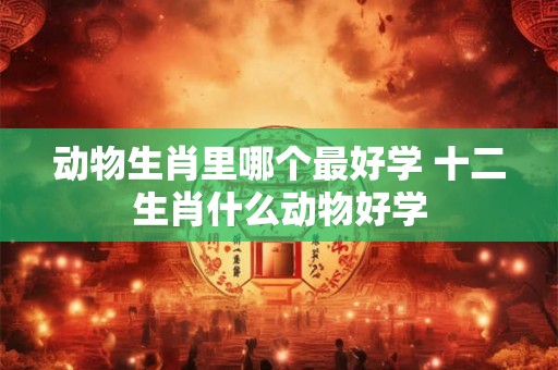 动物生肖里哪个最好学 十二生肖什么动物好学 动物生肖里哪个最好学 十二生肖什么动物好学