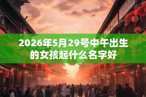 2026年5月29号中午出生的女孩起什么名字好