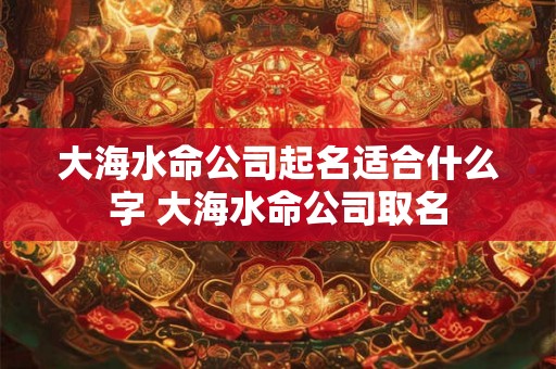 大海水命公司起名适合什么字 大海水命公司取名