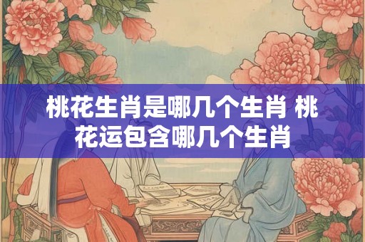 桃花生肖是哪几个生肖 桃花运包含哪几个生肖