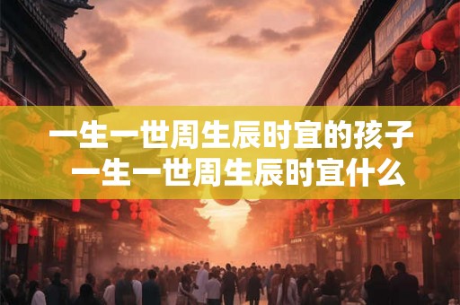 一生一世周生辰时宜的孩子  一生一世周生辰时宜什么时候在一起