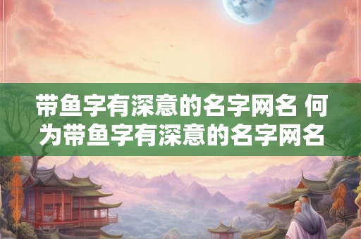带鱼字有深意的名字网名 何为带鱼字有深意的名字网名 带鱼字有深意的名字网名 何为带鱼字有深意的名字网名