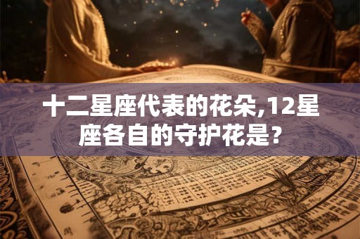 十二星座代表的花朵,12星座各自的守护花是？