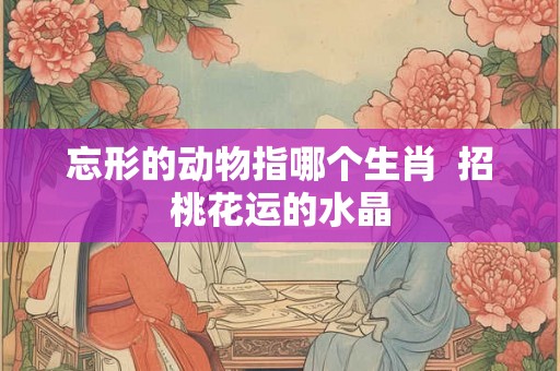 忘形的动物指哪个生肖  招桃花运的水晶