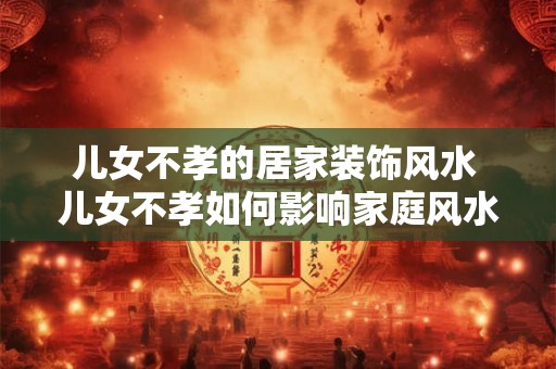 儿女不孝的居家装饰风水 儿女不孝如何影响家庭风水 儿女不孝的居家装饰风水 儿女不孝如何影响家庭风水