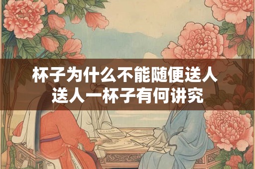 杯子为什么不能随便送人 送人一杯子有何讲究