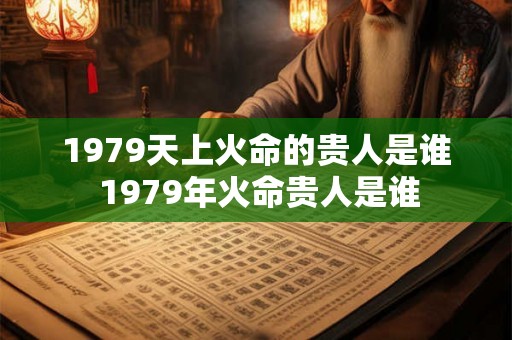 1979天上火命的贵人是谁 1979年火命贵人是谁 1979天上火命的贵人是谁 1979年火命贵人是谁