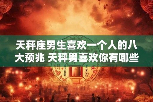 天秤座男生喜欢一个人的八大预兆 天秤男喜欢你有哪些表现