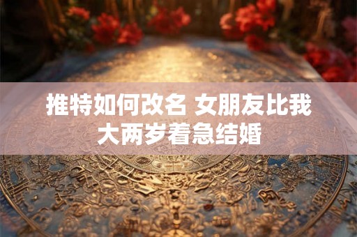 推特如何改名 女朋友比我大两岁着急结婚 推特如何改名 女朋友比我大两岁着急结婚