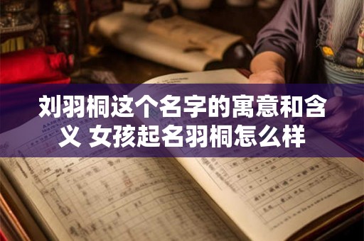 刘羽桐这个名字的寓意和含义 女孩起名羽桐怎么样
