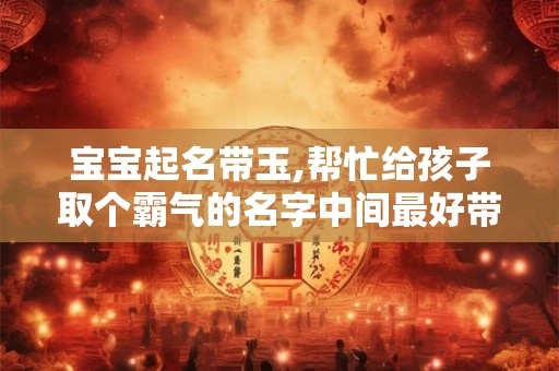 宝宝起名带玉,帮忙给孩子取个霸气的名字中间最好带玉