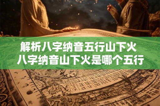 解析八字纳音五行山下火 八字纳音山下火是哪个五行