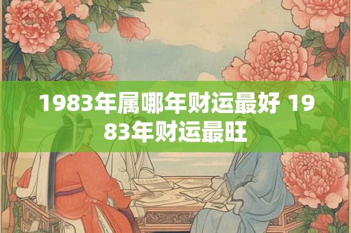 1983年属哪年财运最好 1983年财运最旺 1983年属哪年财运最好 1983年财运最旺