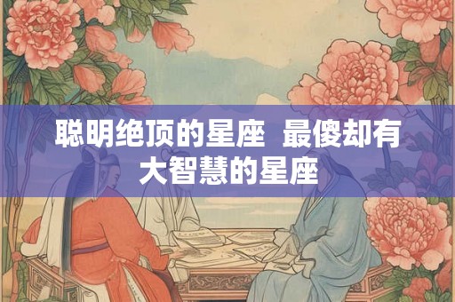 聪明绝顶的星座  最傻却有大智慧的星座