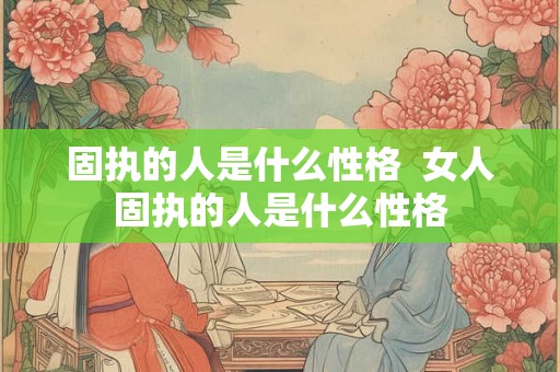 固执的人是什么性格  女人固执的人是什么性格