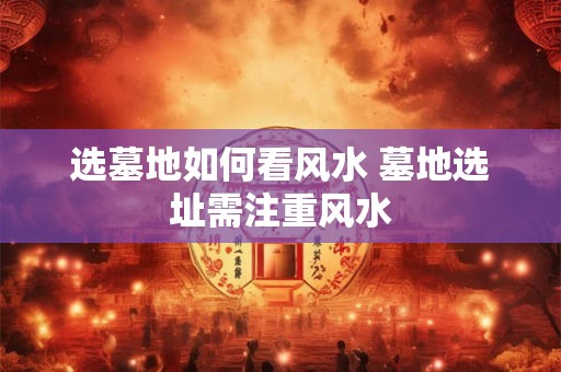 选墓地如何看风水 墓地选址需注重风水
